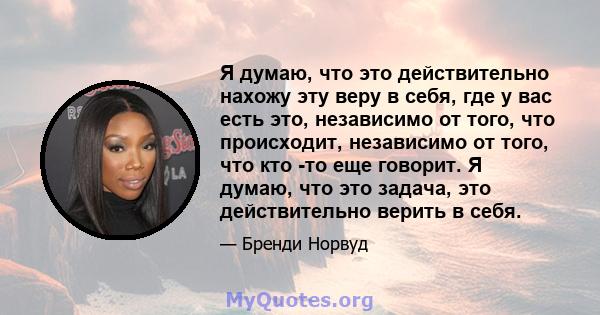 Я думаю, что это действительно нахожу эту веру в себя, где у вас есть это, независимо от того, что происходит, независимо от того, что кто -то еще говорит. Я думаю, что это задача, это действительно верить в себя.