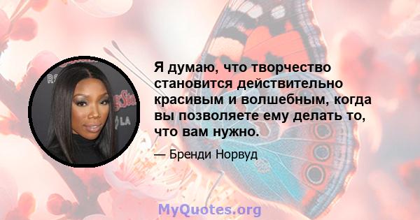 Я думаю, что творчество становится действительно красивым и волшебным, когда вы позволяете ему делать то, что вам нужно.