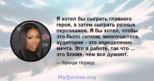 Я хотел бы сыграть главного героя, а затем сыграть разных персонажей. Я бы хотел, чтобы это было ситком, многочастота, аудитория - это определенно мечта. Это в работе, так что ... это ближе, чем все думают.