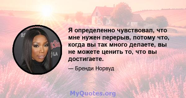 Я определенно чувствовал, что мне нужен перерыв, потому что, когда вы так много делаете, вы не можете ценить то, что вы достигаете.