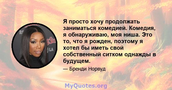 Я просто хочу продолжать заниматься комедией. Комедия, я обнаруживаю, моя ниша. Это то, что я рожден, поэтому я хотел бы иметь свой собственный ситком однажды в будущем.