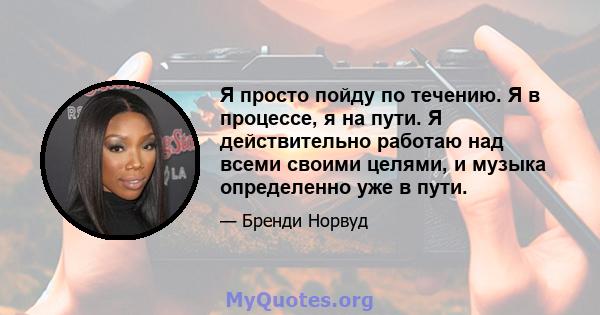 Я просто пойду по течению. Я в процессе, я на пути. Я действительно работаю над всеми своими целями, и музыка определенно уже в пути.