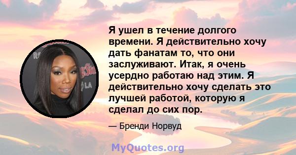 Я ушел в течение долгого времени. Я действительно хочу дать фанатам то, что они заслуживают. Итак, я очень усердно работаю над этим. Я действительно хочу сделать это лучшей работой, которую я сделал до сих пор.