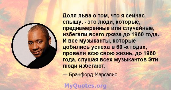 Доля льва о том, что я сейчас слышу, - это люди, которые, преднамеренные или случайные, избегали всего джаза до 1960 года. И все музыканты, которые добились успеха в 60 -х годах, провели всю свою жизнь, до 1960 года,