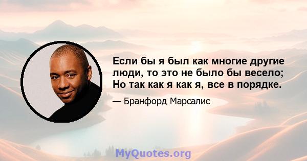 Если бы я был как многие другие люди, то это не было бы весело; Но так как я как я, все в порядке.