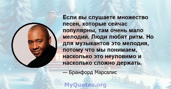 Если вы слушаете множество песен, которые сейчас популярны, там очень мало мелодий. Люди любят ритм. Но для музыкантов это мелодия, потому что мы понимаем, насколько это неуловимо и насколько сложно держать.