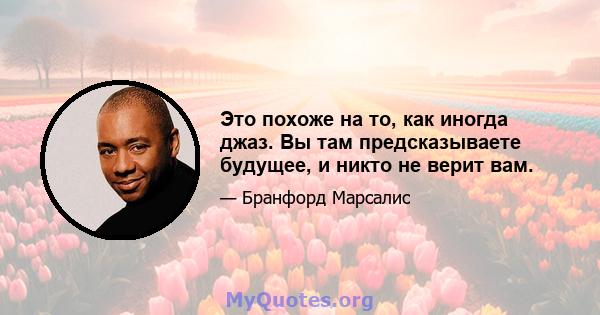 Это похоже на то, как иногда джаз. Вы там предсказываете будущее, и никто не верит вам.