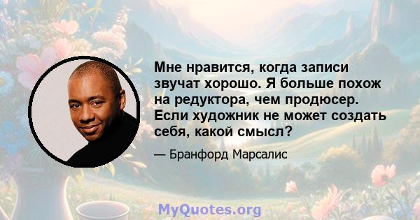 Мне нравится, когда записи звучат хорошо. Я больше похож на редуктора, чем продюсер. Если художник не может создать себя, какой смысл?