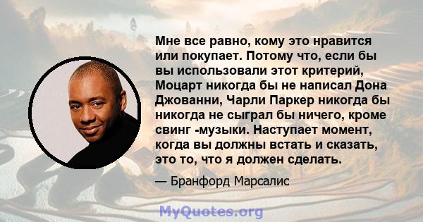 Мне все равно, кому это нравится или покупает. Потому что, если бы вы использовали этот критерий, Моцарт никогда бы не написал Дона Джованни, Чарли Паркер никогда бы никогда не сыграл бы ничего, кроме свинг -музыки.