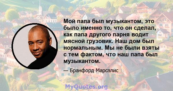 Мой папа был музыкантом, это было именно то, что он сделал, как папа другого парня водит мясной грузовик. Наш дом был нормальным. Мы не были взяты с тем фактом, что наш папа был музыкантом.