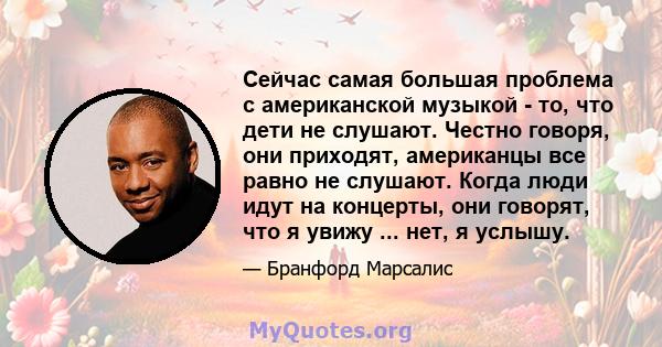 Сейчас самая большая проблема с американской музыкой - то, что дети не слушают. Честно говоря, они приходят, американцы все равно не слушают. Когда люди идут на концерты, они говорят, что я увижу ... нет, я услышу.