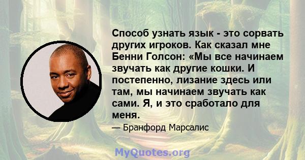 Способ узнать язык - это сорвать других игроков. Как сказал мне Бенни Голсон: «Мы все начинаем звучать как другие кошки. И постепенно, лизание здесь или там, мы начинаем звучать как сами. Я, и это сработало для меня.