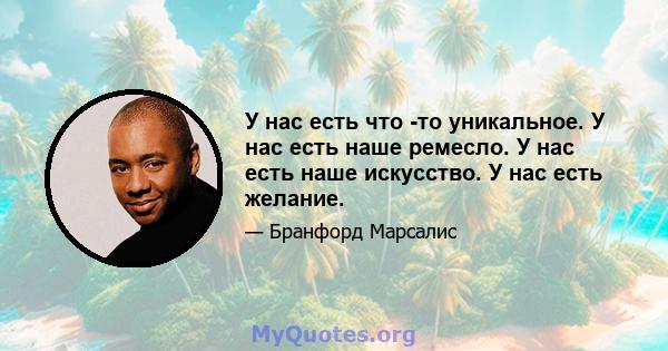 У нас есть что -то уникальное. У нас есть наше ремесло. У нас есть наше искусство. У нас есть желание.