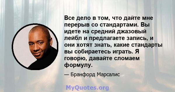 Все дело в том, что дайте мне перерыв со стандартами. Вы идете на средний джазовый лейбл и предлагаете запись, и они хотят знать, какие стандарты вы собираетесь играть. Я говорю, давайте сломаем формулу.