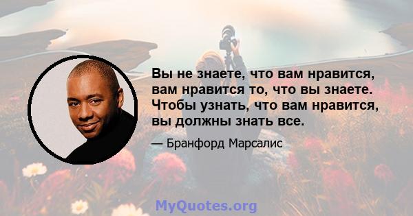 Вы не знаете, что вам нравится, вам нравится то, что вы знаете. Чтобы узнать, что вам нравится, вы должны знать все.