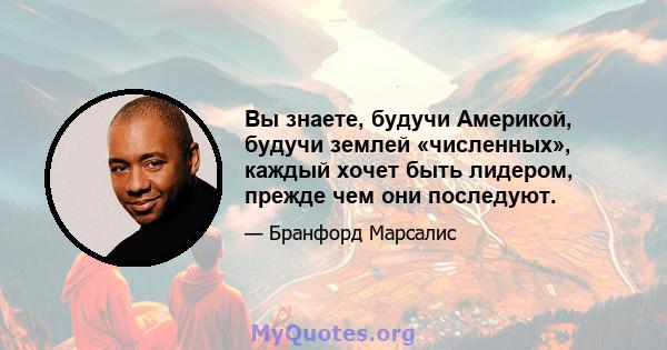 Вы знаете, будучи Америкой, будучи землей «численных», каждый хочет быть лидером, прежде чем они последуют.