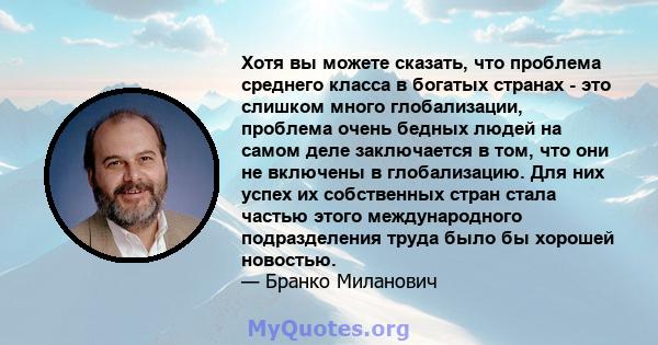 Хотя вы можете сказать, что проблема среднего класса в богатых странах - это слишком много глобализации, проблема очень бедных людей на самом деле заключается в том, что они не включены в глобализацию. Для них успех их