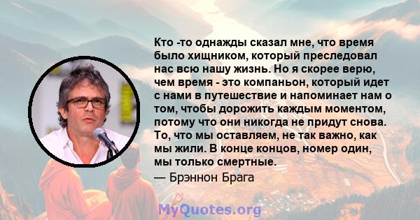 Кто -то однажды сказал мне, что время было хищником, который преследовал нас всю нашу жизнь. Но я скорее верю, чем время - это компаньон, который идет с нами в путешествие и напоминает нам о том, чтобы дорожить каждым