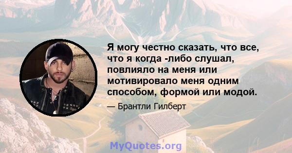 Я могу честно сказать, что все, что я когда -либо слушал, повлияло на меня или мотивировало меня одним способом, формой или модой.