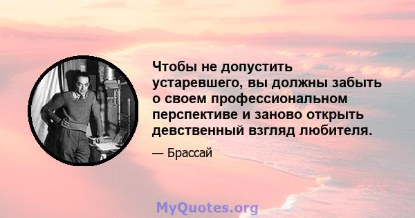 Чтобы не допустить устаревшего, вы должны забыть о своем профессиональном перспективе и заново открыть девственный взгляд любителя.