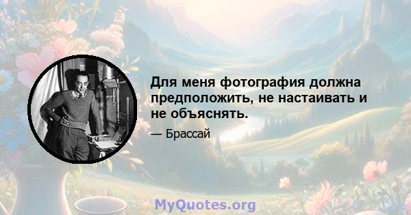 Для меня фотография должна предположить, не настаивать и не объяснять.