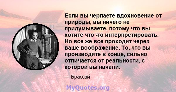 Если вы черпаете вдохновение от природы, вы ничего не придумываете, потому что вы хотите что -то интерпретировать. Но все же все проходит через ваше воображение. То, что вы производите в конце, сильно отличается от