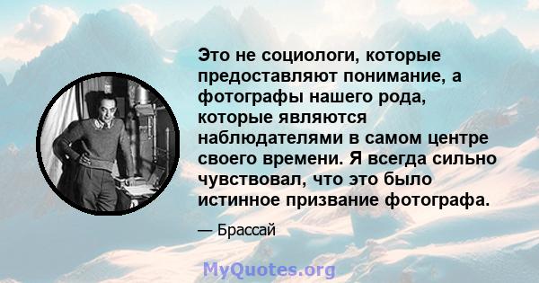Это не социологи, которые предоставляют понимание, а фотографы нашего рода, которые являются наблюдателями в самом центре своего времени. Я всегда сильно чувствовал, что это было истинное призвание фотографа.
