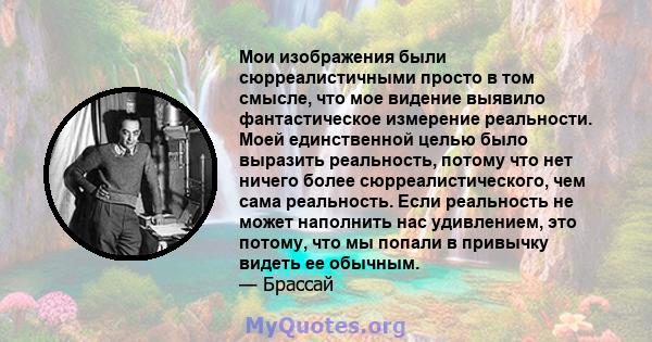 Мои изображения были сюрреалистичными просто в том смысле, что мое видение выявило фантастическое измерение реальности. Моей единственной целью было выразить реальность, потому что нет ничего более сюрреалистического,