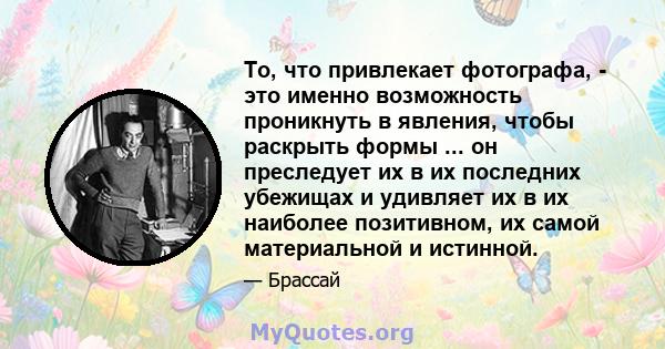 То, что привлекает фотографа, - это именно возможность проникнуть в явления, чтобы раскрыть формы ... он преследует их в их последних убежищах и удивляет их в их наиболее позитивном, их самой материальной и истинной.