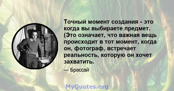 Точный момент создания - это когда вы выбираете предмет. (Это означает, что важная вещь происходит в тот момент, когда он, фотограф, встречает реальность, которую он хочет захватить.