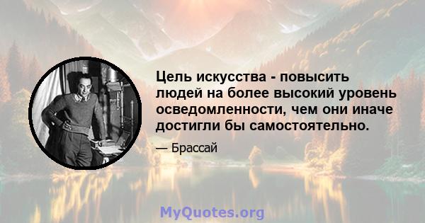 Цель искусства - повысить людей на более высокий уровень осведомленности, чем они иначе достигли бы самостоятельно.