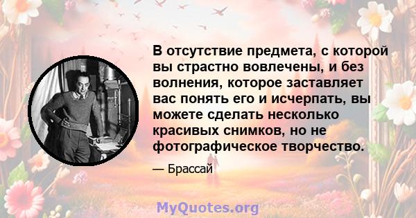 В отсутствие предмета, с которой вы страстно вовлечены, и без волнения, которое заставляет вас понять его и исчерпать, вы можете сделать несколько красивых снимков, но не фотографическое творчество.