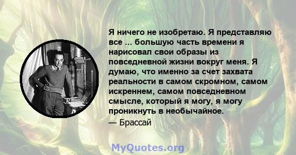 Я ничего не изобретаю. Я представляю все ... большую часть времени я нарисовал свои образы из повседневной жизни вокруг меня. Я думаю, что именно за счет захвата реальности в самом скромном, самом искреннем, самом