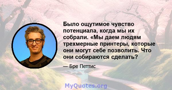 Было ощутимое чувство потенциала, когда мы их собрали. «Мы даем людям трехмерные принтеры, которые они могут себе позволить. Что они собираются сделать?