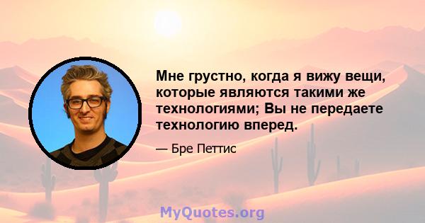 Мне грустно, когда я вижу вещи, которые являются такими же технологиями; Вы не передаете технологию вперед.