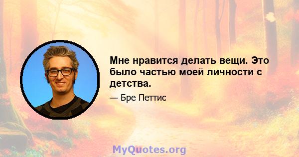 Мне нравится делать вещи. Это было частью моей личности с детства.