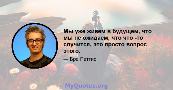 Мы уже живем в будущем, что мы не ожидаем, что что -то случится, это просто вопрос этого.