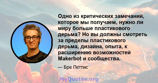 Одно из критических замечаний, которое мы получаем, нужно ли миру больше пластикового дерьма? Но вы должны смотреть за пределы пластикового дерьма, дизайна, опыта, к расширению возможностей Makerbot и сообщества.