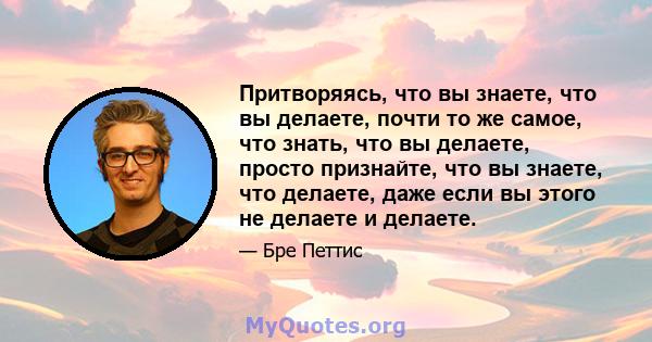 Притворяясь, что вы знаете, что вы делаете, почти то же самое, что знать, что вы делаете, просто признайте, что вы знаете, что делаете, даже если вы этого не делаете и делаете.