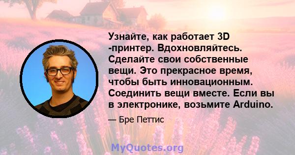 Узнайте, как работает 3D -принтер. Вдохновляйтесь. Сделайте свои собственные вещи. Это прекрасное время, чтобы быть инновационным. Соединить вещи вместе. Если вы в электронике, возьмите Arduino.