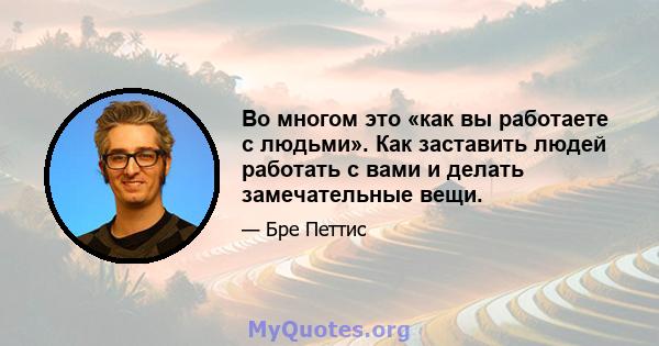 Во многом это «как вы работаете с людьми». Как заставить людей работать с вами и делать замечательные вещи.