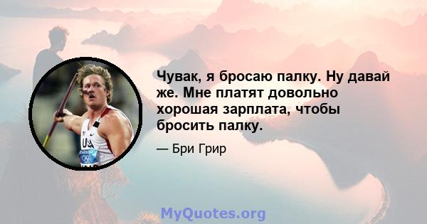 Чувак, я бросаю палку. Ну давай же. Мне платят довольно хорошая зарплата, чтобы бросить палку.