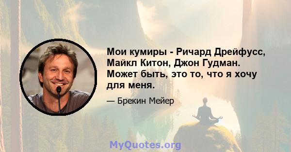 Мои кумиры - Ричард Дрейфусс, Майкл Китон, Джон Гудман. Может быть, это то, что я хочу для меня.