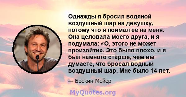 Однажды я бросил водяной воздушный шар на девушку, потому что я поймал ее на меня. Она целовала моего друга, и я подумала: «О, этого не может произойти». Это было плохо, и я был намного старше, чем вы думаете, что