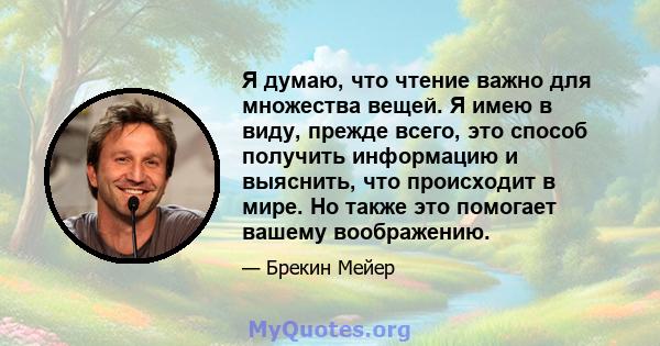 Я думаю, что чтение важно для множества вещей. Я имею в виду, прежде всего, это способ получить информацию и выяснить, что происходит в мире. Но также это помогает вашему воображению.