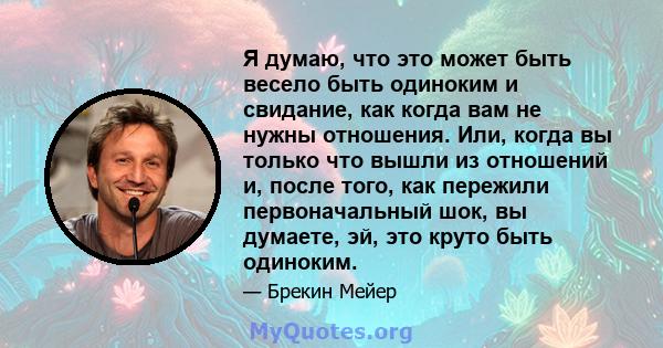 Я думаю, что это может быть весело быть одиноким и свидание, как когда вам не нужны отношения. Или, когда вы только что вышли из отношений и, после того, как пережили первоначальный шок, вы думаете, эй, это круто быть