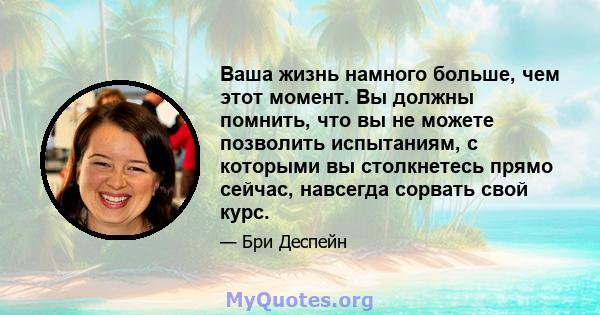 Ваша жизнь намного больше, чем этот момент. Вы должны помнить, что вы не можете позволить испытаниям, с которыми вы столкнетесь прямо сейчас, навсегда сорвать свой курс.