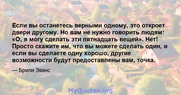 Если вы останетесь верными одному, это откроет двери другому. Но вам не нужно говорить людям: «О, я могу сделать эти пятнадцать вещей». Нет! Просто скажите им, что вы можете сделать один, и если вы сделаете одну хорошо, 