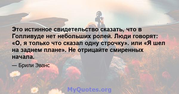 Это истинное свидетельство сказать, что в Голливуде нет небольших ролей. Люди говорят: «О, я только что сказал одну строчку». или «Я шел на заднем плане». Не отрицайте смиренных начала.