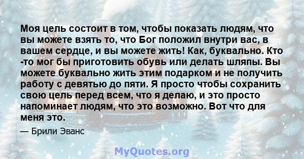 Моя цель состоит в том, чтобы показать людям, что вы можете взять то, что Бог положил внутри вас, в вашем сердце, и вы можете жить! Как, буквально. Кто -то мог бы приготовить обувь или делать шляпы. Вы можете буквально